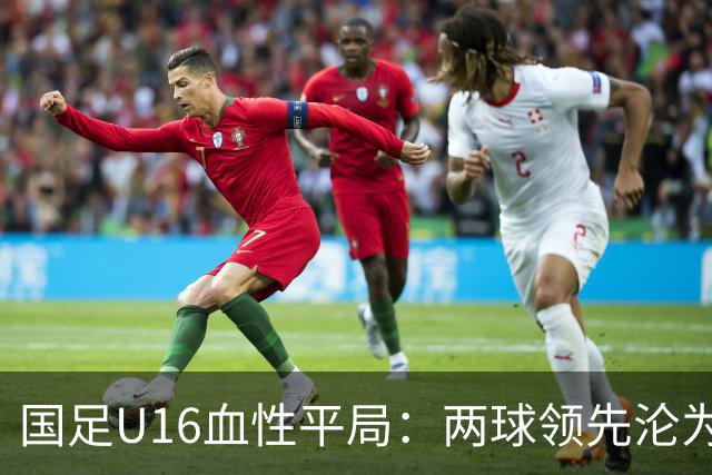 国足U16血性平局：两球领先沦为绝平，主帅遭质疑与反思
