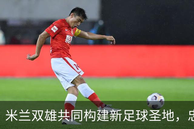 米兰双雄共同构建新足球圣地，忠利球场设计规划正式揭晓